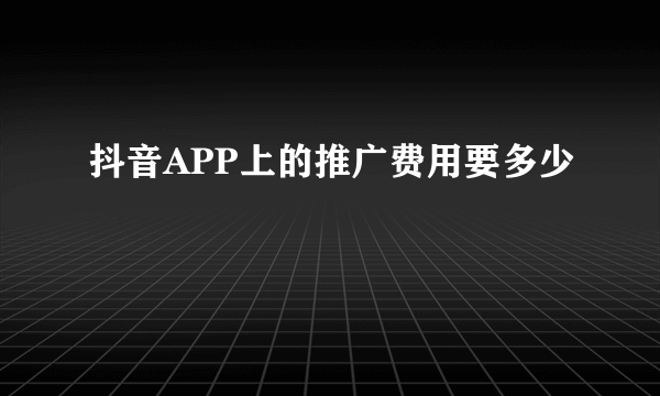 抖音APP上的推广费用要多少