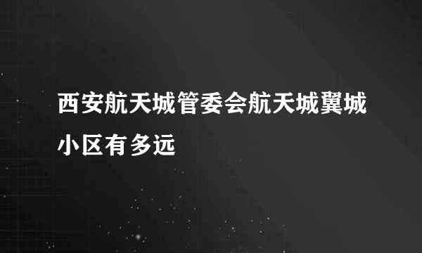 西安航天城管委会航天城翼城小区有多远