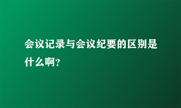 会议记录与会议纪要的区别是什么啊？