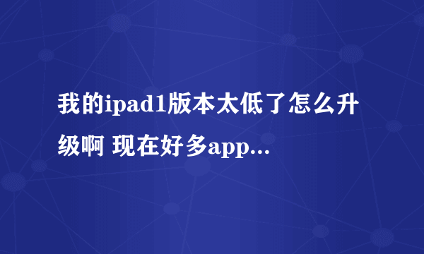 我的ipad1版本太低了怎么升级啊 现在好多app不能用了 而且老是闪退 反应特别慢 怎么办啊