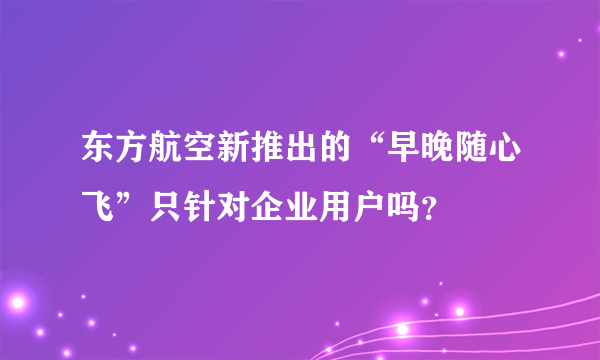 东方航空新推出的“早晚随心飞”只针对企业用户吗？