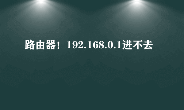 路由器！192.168.0.1进不去