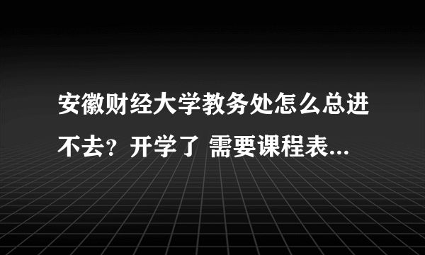 安徽财经大学教务处怎么总进不去？开学了 需要课程表，怎么办？