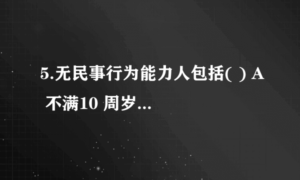 5.无民事行为能力人包括( ) A 不满10 周岁的未成年人 B 不满14 周岁的未成年人