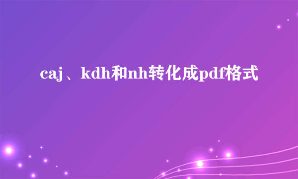 caj、kdh和nh转化成pdf格式