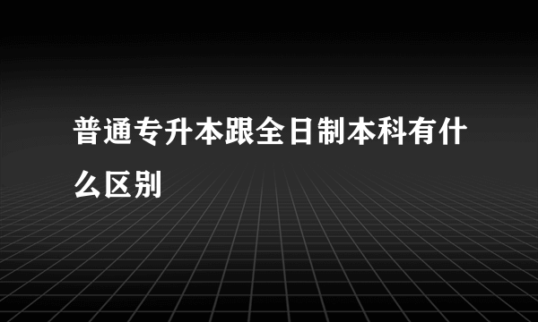 普通专升本跟全日制本科有什么区别