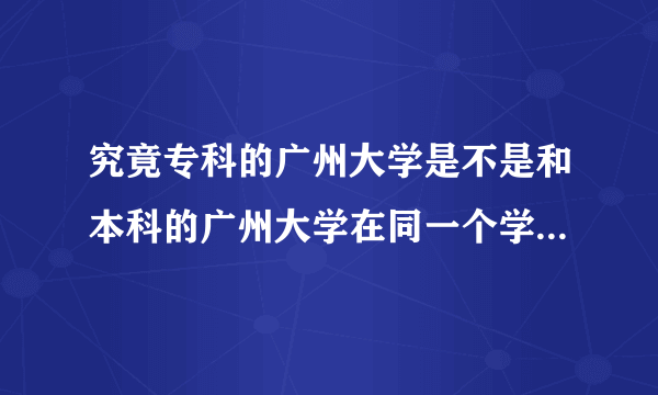 究竟专科的广州大学是不是和本科的广州大学在同一个学院上课的?专的是本的分校吗?