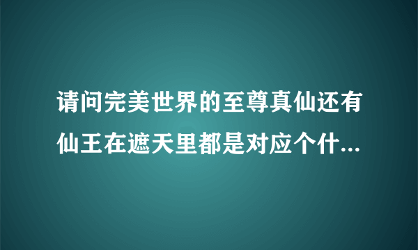 请问完美世界的至尊真仙还有仙王在遮天里都是对应个什么级别的呀,哪位大神给分析分析