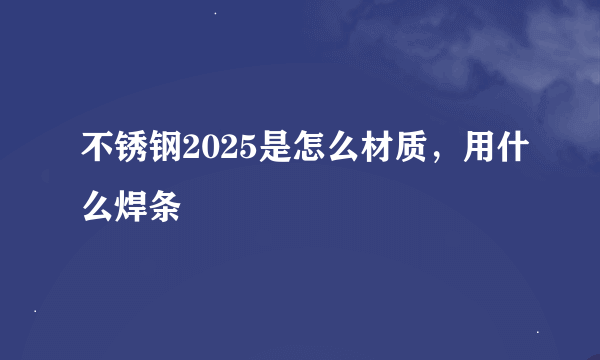 不锈钢2025是怎么材质，用什么焊条