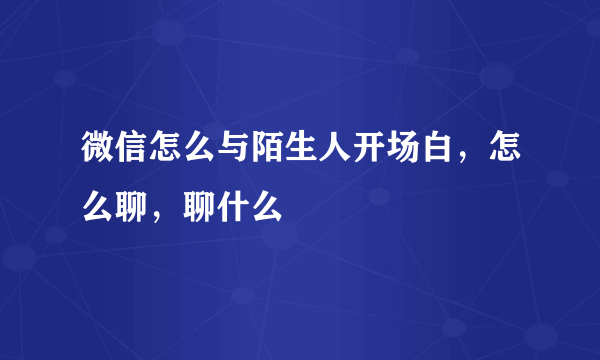 微信怎么与陌生人开场白，怎么聊，聊什么