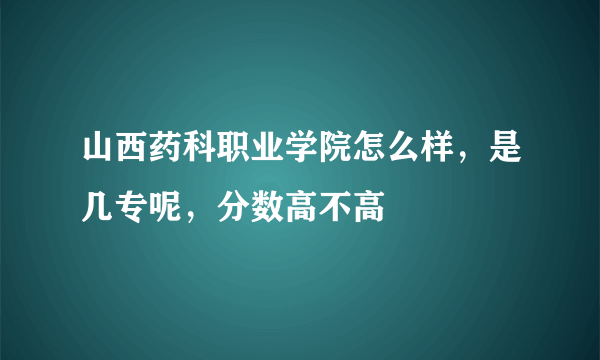 山西药科职业学院怎么样，是几专呢，分数高不高