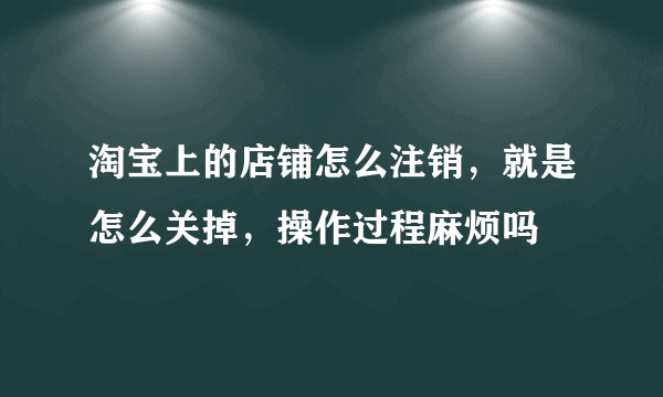 淘宝上的店铺怎么注销，就是怎么关掉，操作过程麻烦吗