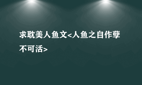 求耽美人鱼文<人鱼之自作孽不可活>