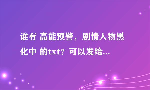 谁有 高能预警，剧情人物黑化中 的txt？可以发给我吗？在线等……