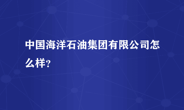 中国海洋石油集团有限公司怎么样？