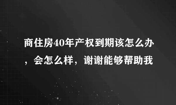 商住房40年产权到期该怎么办，会怎么样，谢谢能够帮助我