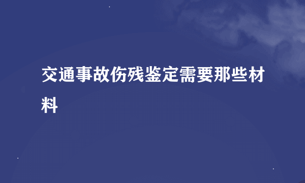 交通事故伤残鉴定需要那些材料