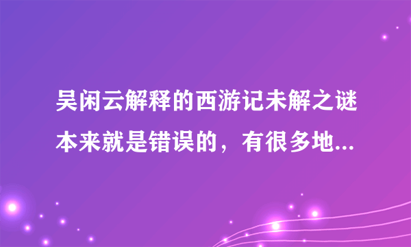 吴闲云解释的西游记未解之谜本来就是错误的，有很多地方都是歪理。他到底是看的电视呢？还是名著啊？而且