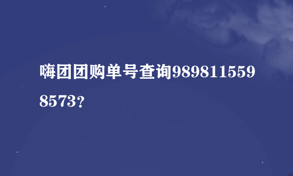 嗨团团购单号查询9898115598573？