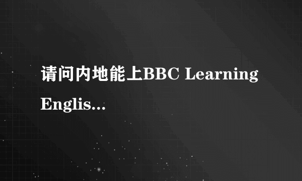 请问内地能上BBC Learning English的官网吗？有人可以帮忙试一下吗？谢谢。