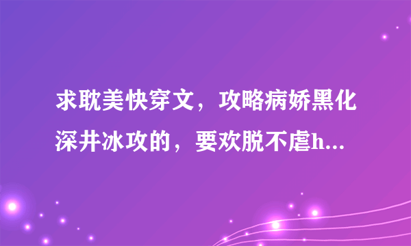 求耽美快穿文，攻略病娇黑化深井冰攻的，要欢脱不虐he已完结的，穿书的也可以