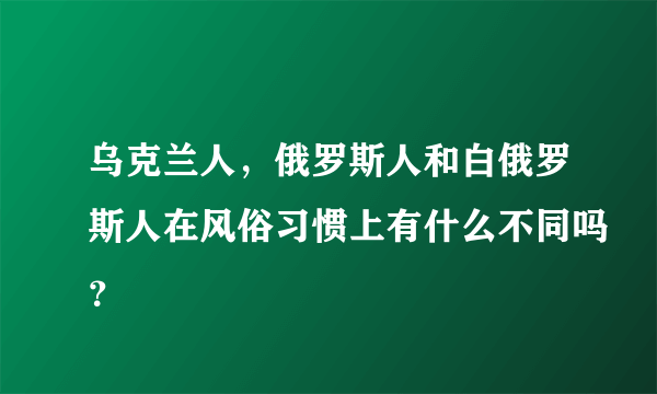 乌克兰人，俄罗斯人和白俄罗斯人在风俗习惯上有什么不同吗？