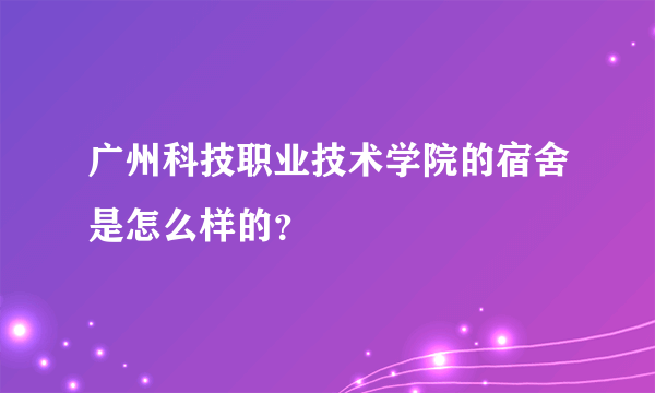 广州科技职业技术学院的宿舍是怎么样的？