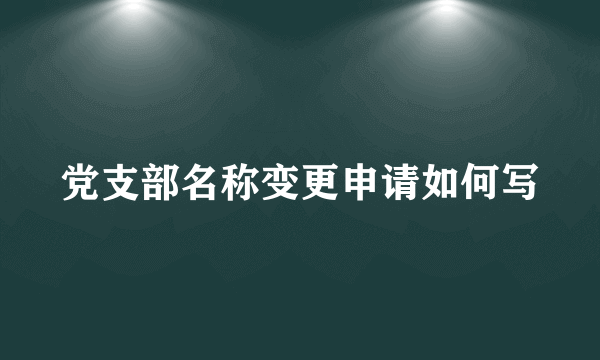 党支部名称变更申请如何写