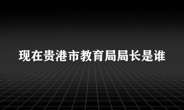 现在贵港市教育局局长是谁