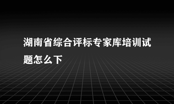 湖南省综合评标专家库培训试题怎么下