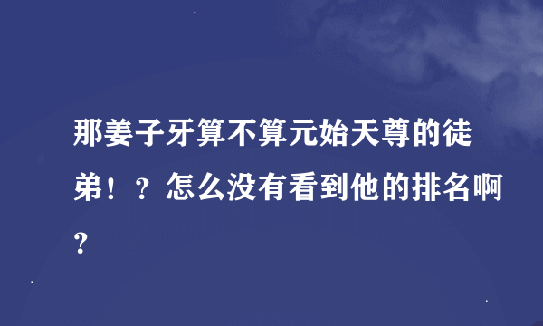 那姜子牙算不算元始天尊的徒弟！？怎么没有看到他的排名啊？