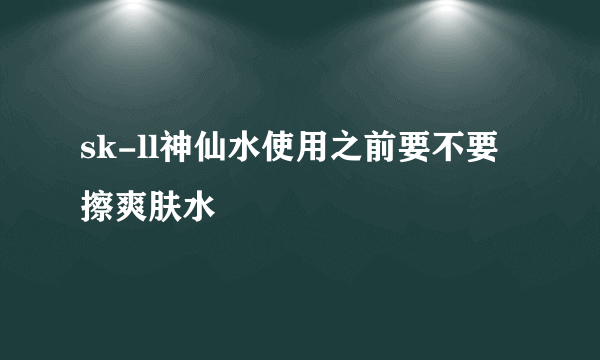 sk-ll神仙水使用之前要不要擦爽肤水