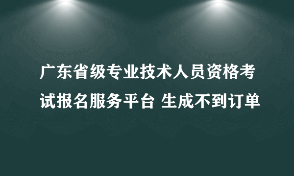 广东省级专业技术人员资格考试报名服务平台 生成不到订单