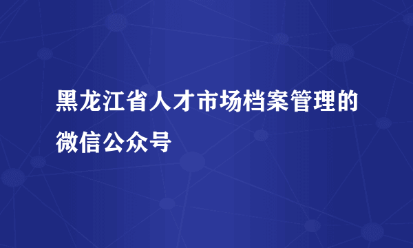 黑龙江省人才市场档案管理的微信公众号