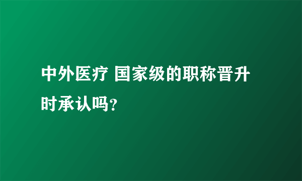 中外医疗 国家级的职称晋升时承认吗？