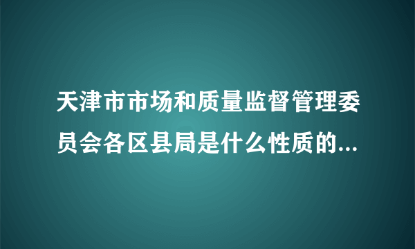 天津市市场和质量监督管理委员会各区县局是什么性质的单位？考进去是公务员还是参公啊？