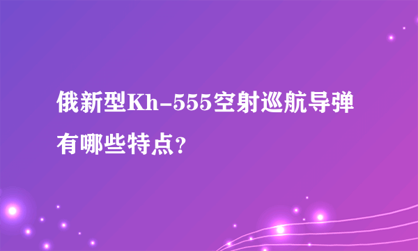 俄新型Kh-555空射巡航导弹有哪些特点？