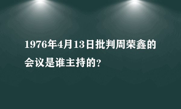 1976年4月13日批判周荣鑫的会议是谁主持的？