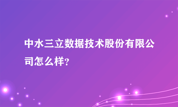 中水三立数据技术股份有限公司怎么样？