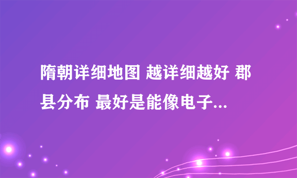 隋朝详细地图 越详细越好 郡县分布 最好是能像电子地图那样打开看的