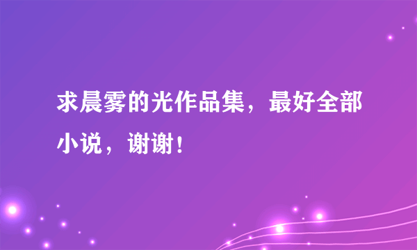 求晨雾的光作品集，最好全部小说，谢谢！