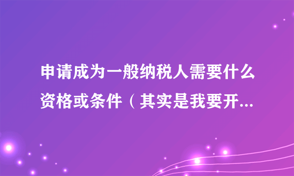 申请成为一般纳税人需要什么资格或条件（其实是我要开具17%增值税发票）？