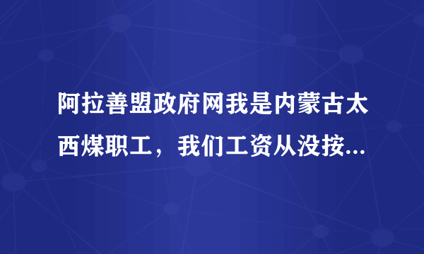 阿拉善盟政府网我是内蒙古太西煤职工，我们工资从没按时发过，每次都拖四五个月才发，而且工人工资太低