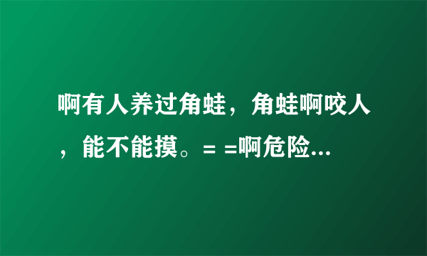 啊有人养过角蛙，角蛙啊咬人，能不能摸。= =啊危险的 麻烦有经验的人能说的详细一点