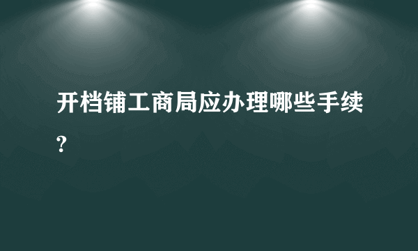 开档铺工商局应办理哪些手续?