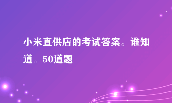 小米直供店的考试答案。谁知道。50道题