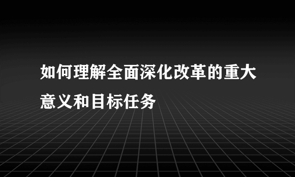 如何理解全面深化改革的重大意义和目标任务