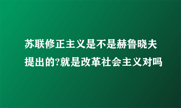 苏联修正主义是不是赫鲁晓夫提出的?就是改革社会主义对吗