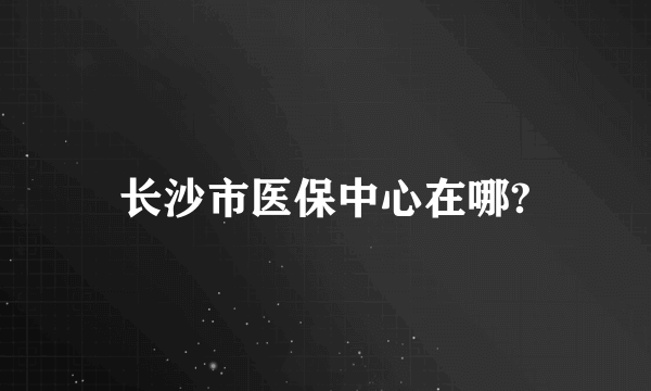 长沙市医保中心在哪?