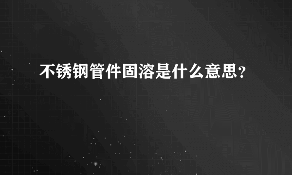 不锈钢管件固溶是什么意思？